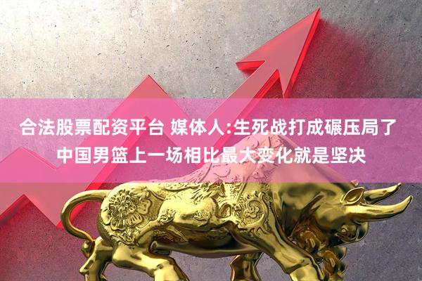 合法股票配资平台 媒体人:生死战打成碾压局了 中国男篮上一场相比最大变化就是坚决