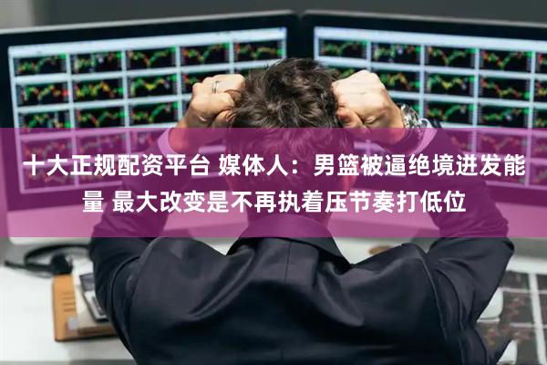 十大正规配资平台 媒体人：男篮被逼绝境迸发能量 最大改变是不再执着压节奏打低位