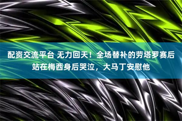 配资交流平台 无力回天！全场替补的劳塔罗赛后站在梅西身后哭泣，大马丁安慰他