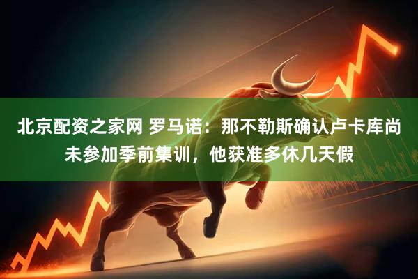 北京配资之家网 罗马诺：那不勒斯确认卢卡库尚未参加季前集训，他获准多休几天假